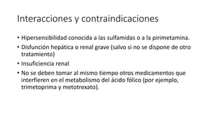Interacciones y contraindicaciones
• Hipersensibilidad conocida a las sulfamidas o a la pirimetamina.
• Disfunción hepática o renal grave (salvo si no se dispone de otro
tratamiento)
• Insuficiencia renal
• No se deben tomar al mismo tiempo otros medicamentos que
interfieren en el metabolismo del ácido fólico (por ejemplo,
trimetoprima y metotrexato).
 