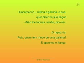 24 _____________________________ Os Ovos Misteriosos Cocorococó – refilou a galinha, o que  quer dizer na sua língua «Não lhe toques, senão, pico-te». O rapaz riu. Pois, quem tem medo de uma galinha? E apanhou o frango. 