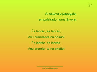 27 _____________________________ Os Ovos Misteriosos Aí estava o papagaio, empoleirado numa árvore. És ladrão, és ladrão, Vou prender-te na prisão! És ladrão, és ladrão, Vou prender-te na prisão! 