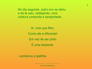 6 _____________________________ Os Ovos Misteriosos No dia seguinte, outro ovo se abriu e de lá saiu, rastejando, uma criatura comprida e sarapintada. Ai, mas que filho, Como ele é diferente! Em vez de ser pinto É uma serpente. - exclamou a galinha. 