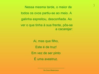 7 _____________________________ Os Ovos Misteriosos Nessa mesma tarde, o maior de  todos os ovos partiu-se ao meio. A  galinha espreitou, desconfiada. Ao  ver o que tinha à sua frente, pôs-se a cacarejar: Ai, mas que filho, Este é de truz! Em vez de ser pinto É uma avestruz. 