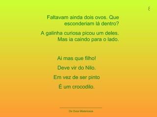 8 _____________________________ Os Ovos Misteriosos Faltavam ainda dois ovos. Que esconderiam lá dentro? A galinha curiosa picou um deles. Mas ia caindo para o lado. Ai mas que filho! Deve vir do Nilo. Em vez de ser pinto É um crocodilo. 