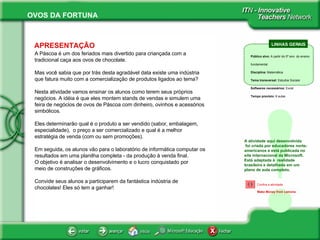 APRESENTAÇÃO A Páscoa é um dos feriados mais divertido para criançada com a tradicional caça aos ovos de chocolate.  Mas você sabia que por trás desta agradável data existe uma indústria que fatura muito com a comercialização de produtos ligados ao tema? Nesta atividade vamos ensinar os alunos como terem seus próprios negócios. A idéia é que eles montem stands de vendas e simulem uma feira de negócios de ovos de Páscoa com dinheiro, ovinhos e acessórios simbólicos.  Eles determinarão qual é o produto a ser vendido (sabor, embalagem, especialidade),  o preço a ser comercializado e qual é a melhor estratégia de venda (com ou sem promoções).  Em seguida, os alunos vão para o laboratório de informática computar os resultados em uma planilha completa - da produção à venda final. O objetivo é analisar o desenvolvimento e o lucro conquistado por meio de construções de gráficos. Convide seus alunos a participarem da fantástica indústria de chocolates! Eles só tem a ganhar! ! A atividade aqui desenvolvida  foi criada por educadores norte-americanos e está publicada no site internacional da Microsoft. Está adaptada à  realidade brasileira e detalhada em um  plano de aula completo.  LINHAS GERAIS Público alvo:  A partir do 5º ano  do ensino fundamental Disciplina:  Matemática Tema transversal:  Estudos Sociais  Softwares necessários:  Excel Tempo previsto:  8 aulas Confira a atividade   Make Money from Lemons 