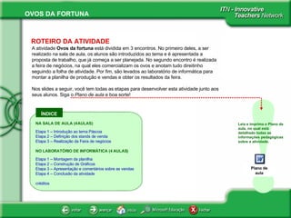 ÍNDICE ! ROTEIRO DA ATIVIDADE A atividade  Ovos da fortuna  está dividida em 3 encontros. No primeiro deles, a ser realizado na sala de aula, os alunos são introduzidos ao tema e é apresentada a proposta de trabalho, que já começa a ser planejada. No segundo encontro é realizada a feira de negócios, na qual eles comercializam os ovos e anotam tudo direitinho seguindo a folha de atividade. Por fim, são levados ao laboratório de informática para montar a planilha de produção e vendas e obter os resultados da feira.  Nos slides a seguir, você tem todas as etapas para desenvolver esta atividade junto aos seus alunos. Siga o  Plano de aula  e boa sorte!  Leia e imprima o Plano de aula, no qual está detalhado todas as informações pedagógicas sobre a atividade.  NA SALA DE AULA (4 AULAS) Etapa 1 – Introdução ao tema Páscoa Etapa 2 – Definição dos stands de venda Etapa 3 – Realização da Feira de negócios NO LABORATÓRIO DE INFORMÁTICA (4 AULAS) Etapa 1 – Montagem da planilha Etapa 2 – Construção de Gráficos Etapa 3 – Apresentação e comentários sobre as vendas Etapa 4 – Conclusão da atividade créditos Plano de aula 