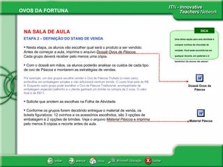 NA SALA DE AULA ETAPA 2 – DEFINIÇÃO DO STAND DE VENDA Nesta etapa, os alunos vão escolher qual será o produto a ser vendido. Antes de começar a aula, imprima o arquivo  Dossiê Ovos de Páscoa . Cada grupo deverá receber pelo menos uma cópia. Com o dossiê em mãos, os alunos poderão analisar os custos de cada tipo de ovo de Páscoa e montarem as estratégias de vendas. Por exemplo, um dos grupos escolhe vender o Ovo de Páscoa Trufado (o mais caro), embrulhar em embalagem simples e não adicionará nenhum brinde. O custo final será de R$ 9. Enquanto outro grupo pode escolher o Ovo de Páscoa Tradicional, acompanhado de embalagem especial coelhinho e o cliente ganhará um brinde na compra de 2 ovos. O valor final é de R$11. Solicite que anotem as escolhas na Folha de Atividade.  Conforme os grupos forem decidindo entregue o material de venda, os tickets figurativos: 12 ovinhos e os acessórios escolhidos, são 3 opções de embalagem e 2 opções de brindes. Veja o arquivo  Material Páscoa  e imprima pelo menos 8 cópias e recorte antes da aula.  Dossiê Ovos de Páscoa DICA Uma ótima opção para esta atividade é comprar ovinhos de chocolate de verdade. Você pode encontrá-los em qualquer doceria, em padarias e é baratinho! Os alunos vão adorar! Material Páscoa 