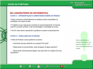 ETAPA 3 – APRESENTAÇÃO E COMENTÁRIOS SOBRE AS VENDAS Após concluírem individualmente as análises vamos compartilhar os resultados com todos da sala.  O objetivo é que cada grupo comente em aproximadamente 15 minutos qual foi o produto vendido, o tipo de abordagem e estratégia de venda.  Por fim, eles devem apresentar os gráficos e avaliar os desempenhos.  ETAPA 4 – CONCLUSÃO DA ATIVIDADE Antes de finalizar a aula questione os alunos: - Você acha que seu stand foi um sucesso? Por quê? - Observando os concorrentes, você consegue vê algum parceiro? - Quais dicas você daria para alguém que quer abrir um negócio de ovos de páscoa?  NO LABORATÓRIO DE INFORMÁTICA ! Reserve com antecedência os equipamentos para projeção, você pode utilizar tanto a TV e o PCTV como o Projetor multimídia para essa atividade. 