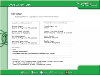 Equipe de profissionais que participaram no desenvolvimento deste material:   CRÉDITOS Equipe Microsoft Educação Brasil Adriana Manetti Gerente de Programas Educacionais Adriana Siliano Pettengill Supervisora de Marketing Ana Teresa Ralston Gerente de Programas Educacionais   Jean Paulo Silva Ramos  Gerente de Programas Educacionais Produção: Criax Comunicação e Design Fábio Stefanini Jor Diretor   Luciana Tenório de Oliveira Diretora de arte e produção de conteúdo Vivian Ragazzi Editora de conteúdo Claudia Stippe Consultora Pedagógica Idéia Original CORP Confira a atividade em:  < http://www.microsoft.com/education/makingmoney.mspx> Resultados Compartilhe como foi desenvolvida esta atividade com seus alunos. Envie um e-mail para nós contando sua história! Contato: Luciana Tenório  E-mail: luciana@criax.com.br 