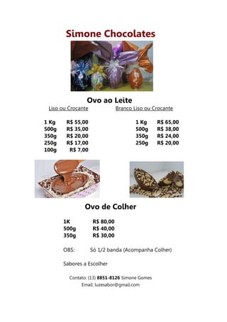 Simone Chocolates




                Ovo ao Leite
 Liso ou Crocante              Branco Liso ou Crocante

1 Kg    R$ 55,00                       1 Kg     R$ 65,00
500g    R$ 35,00                       500g     R$ 38,00
350g    R$ 20,00                       350g     R$ 24,00
250g    R$ 17,00                       250g     R$ 20,00
100g     R$ 7,00




               Ovo de Colher
       1K           R$ 80,00
       500g         R$ 40,00
       350g         R$ 30,00

       OBS:         Só 1/2 banda (Acompanha Colher)

       Sabores a Escolher

         Contato: (13) 8851-8126 Simone Gomes
              Email: luzesabor@gmail.com
 