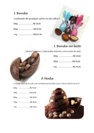 1 Banda
(recheado de qualquer sabor ou de colher)
350g ..........................R$ 35,00
500g ...........................R$ 45,00
1 kg ...........................R$ 85,,00
1 Banda ao leite
(dentro bombons,,Trufas,palha italiana, cone ou pão de mel)
350g ..........................R$ 30,00
500g ..........................R$ 40,00
1 kg ...........................R$ 75,00
À Moda
(o preço varia de acordo com o produto que escolher para colocar dentro do ovo)
200g ..........................R$ 15,00
350g ..........................R$ 25,00
500g ...........................R$ 35,00
750g ...........................R$ 45,00
1 kg ...........................R$ 75,00
 