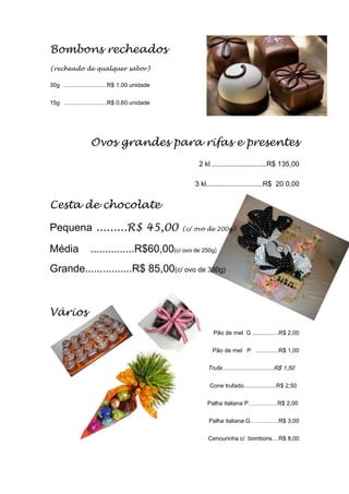 Bombons recheados
(recheado de qualquer sabor)
30g ...........................R$ 1,00 unidade
15g ..........................R$ 0,60 unidade
Ovos grandes para rifas e presentes
2 kl ............................R$ 135,00
3 kl.............................R$ 20 0,00
Cesta de chocolate
Pequena .........R$ 45,00 (c/ ovo de 200g)
Média ...............R$60,00(c/ ovo de 250g)
Grande................R$ 85,00(c/ ovo de 350g)
Vários
Pão de mel G ................R$ 2,00
Pão de mel P ..............R$ 1,00
Trufa................................R$ 1,50
Cone trufado....................R$ 2,50
Palha italiana P……………R$ 2,00
Palha italiana G …………..R$ 3,00
Cenourinha c/ bombons....R$ 8,00
 