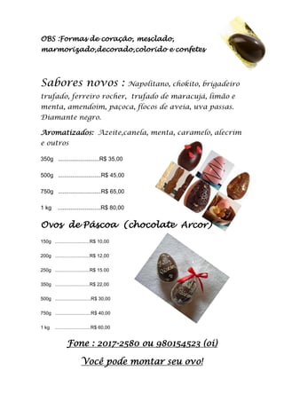OBS :Formas de coração, mesclado,
marmorizado,decorado,colorido e confetes
Sabores novos : Napolitano, chokito, brigadeiro
trufado, ferreiro rocher, trufado de maracujá, limão e
menta, amendoim, paçoca, flocos de aveia, uva passas.
Diamante negro.
Aromatizados: Azeite,canela, menta, caramelo, alecrim
e outros
350g ..........................R$ 35,00
500g ...........................R$ 45,00
750g ...........................R$ 65,00
1 kg ...........................R$ 80,00
Ovos de Páscoa (chocolate Arcor)
150g ..........................R$ 10,00
200g ..........................R$ 12,00
250g ..........................R$ 15.00
350g ..........................R$ 22,00
500g ...........................R$ 30,00
750g ...........................R$ 40,00
1 kg ...........................R$ 60,00
Fone : 2017-2580 ou 980154523 (oi)
Você pode montar seu ovo!
 
