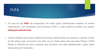PUFA
 Os ovos do tipo PUFA são enriquecidos com ácidos graxos poliinsaturados benéficos ao sistema
cardiovascular e são classificados como funcionais (PUFA é a sigla acadêmico-científico que significa
ácido graxo polinsaturado).
 Estudos revelaram que a baixa incidência de doenças cardiovasculares nos esquimós e orientais, se deve
ao fato destes povos consumirem uma dieta rica em ácidos graxos poli-insaturados Ômega 3 (PUFA
Ômega 3), diferente dos povos ocidentais que consomem uma dieta desbalanceada e pobre destes
ácidos graxos poli-insaturados.
 