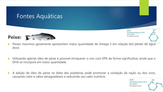 Fontes Aquáticas
Peixe:
 Peixes marinhos geralmente apresentam maior quantidade de ômega-3 em relação aos peixes de água
doce.
 Utilizando apenas óleo de peixe é possível enriquecer o ovo com EPA de forma significativa, ainda que o
DHA se incorpore em maior quantidade.
 A adição de óleo de peixe na dieta das poedeiras pode promover a oxidação da ração ou dos ovos,
causando odor e sabor desagradáveis e reduzindo seu valor nutritivo.
 