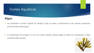 Fontes Aquáticas
Algas:
 Se constituem na fonte original de ômega-3 para os peixes, constituindo-se nas maiores produtoras
primarias deste ácido graxo.
 A incorporação de ômega-3 no ovo era maior quando utilizava algas na dieta em comparação à dieta
contendo óleo de peixe.
 