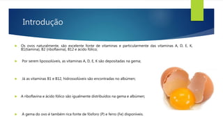 Introdução
 Os ovos naturalmente, são excelente fonte de vitaminas e particularmente das vitaminas A, D, E, K,
B1(tiamina), B2 (riboflavina), B12 e ácido fólico;
 Por serem lipossolúveis, as vitaminas A, D, E, K são depositadas na gema;
 Já as vitaminas B1 e B12, hidrossolúveis são encontradas no albúmen;
 A riboflavina e ácido fólico são igualmente distribuídos na gema e albúmen;
 A gema do ovo é também rica fonte de fósforo (P) e ferro (Fe) disponíveis.
 