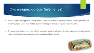 Ovo enriquecido com Selênio (Se)
 A adição de 0,4 a 0,8 ppm de Se orgânico na ração das poedeiras eleva os níveis de selênio, podendo um
ovo enriquecido suprir mais de 50% das recomendações diárias de ingestão de um adulto.
 O enriquecimento dos ovos com selênio associado a vitamina E, além do maior valor nutricional, propicia
maior eficiência como antioxidante, diminuindo a oxidação lipídica.
 