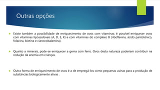 Outras opções
 Existe também a possibilidade de enriquecimento de ovos com vitaminas; é possível enriquecer ovos
com vitaminas lipossolúveis (A, D, E, K) e com vitaminas do complexo B (riboflavina, ácido pantotênico,
folacina, biotina e cianocobalamina).
 Quanto a minerais, pode-se enriquecer a gema com ferro. Ovos desta natureza poderiam contribuir na
redução da anemia em crianças.
 Outra forma de enriquecimento de ovos é a de empregá-los como pequenas usinas para a produção de
substâncias biologicamente ativas .
 