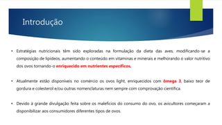 Introdução
• Estratégias nutricionais têm sido exploradas na formulação da dieta das aves, modificando-se a
composição de lipídeos, aumentando o conteúdo em vitaminas e minerais e melhorando o valor nutritivo
dos ovos tornando-o enriquecido em nutrientes específicos.
• Atualmente estão disponíveis no comércio os ovos light, enriquecidos com ômega 3, baixo teor de
gordura e colesterol e/ou outras nomenclaturas nem sempre com comprovação científica.
• Devido à grande divulgação feita sobre os malefícios do consumo do ovo, os avicultores começaram a
disponibilizar aos consumidores diferentes tipos de ovos.
 
