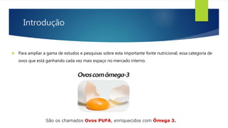Introdução
 Para ampliar a gama de estudos e pesquisas sobre esta importante fonte nutricional, essa categoria de
ovos que está ganhando cada vez mais espaço no mercado interno.
São os chamados Ovos PUFA, enriquecidos com Ômega 3.
 