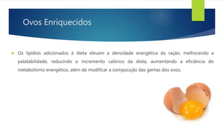 Ovos Enriquecidos
 Os lipídios adicionados à dieta elevam a densidade energética da ração, melhorando a
palatabilidade, reduzindo o incremento calórico da dieta, aumentando a eficiência do
metabolismo energético, além de modificar a composição das gemas dos ovos.
 