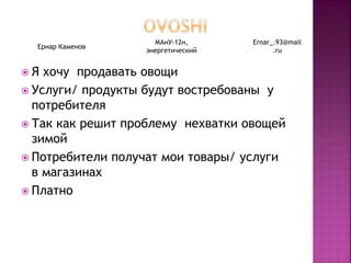  Я хочу продавать овощи
 Услуги/ продукты будут востребованы у
потребителя
 Так как решит проблему нехватки овощей
зимой
 Потребители получат мои товары/ услуги
в магазинах
 Платно
Ернар Каменов
МАиУ-12н,
энергетический
Ernar_.93@mail
.ru
 