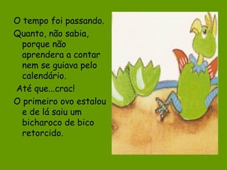 O tempo foi passando.
Quanto, não sabia,
porque não
aprendera a contar
nem se guiava pelo
calendário.
Até que...crac!
O primeiro ovo estalou
e de lá saiu um
bicharoco de bico
retorcido.

 