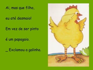 Ai, mas que filho,
eu até desmaio!
Em vez de ser pinto
é um papagaio.
_ Exclamou a galinha.

 