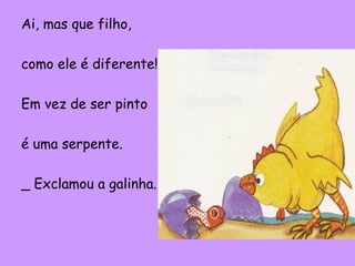 Ai, mas que filho,
como ele é diferente!
Em vez de ser pinto
é uma serpente.
_ Exclamou a galinha.

 