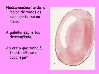 Nessa mesma tarde, o
maior de todos os
ovos partiu-se ao
meio.
A galinha espreitou,
desconfiada.
Ao ver o que tinha à
frente pôs-se a
cacarejar:

 