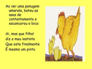 Ao ver uma penugem
amarela, bateu as
asas de
contentamento e
escancarou o bico:
Ai, mas que filho!
diz o meu instinto
Que este finalmente
É mesmo um pinto.

 
