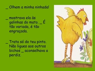 _ Olhem a minha ninhada!
_ mostrava ela às
galinhas do mato. _ É
tão variada, é tão
engraçada.
_ Trata só do teu pinto.
Não ligues aos outros
bichos _ aconselhava a
perdiz.

 