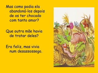 Mas como podia ela
abandoná-los depois
de os ter chocado
com tanto amor?
Que outra mãe havia
de tratar deles?
Era feliz, mas vivia
num desassossego.

 