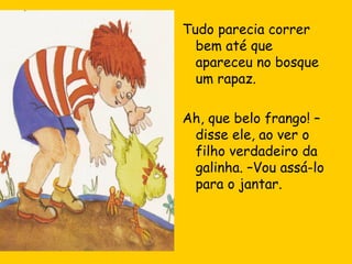 Tudo parecia correr
bem até que
apareceu no bosque
um rapaz.
Ah, que belo frango! –
disse ele, ao ver o
filho verdadeiro da
galinha. –Vou assá-lo
para o jantar.

 