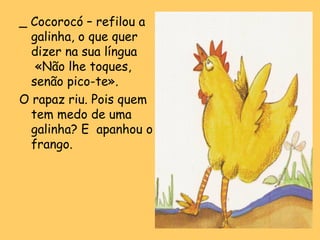 _ Cocorocó – refilou a
galinha, o que quer
dizer na sua língua
«Não lhe toques,
senão pico-te».
O rapaz riu. Pois quem
tem medo de uma
galinha? E apanhou o
frango.

 