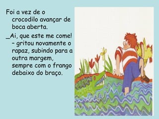 Foi a vez de o
crocodilo avançar de
boca aberta.
_Ai, que este me come!
– gritou novamente o
rapaz, subindo para a
outra margem,
sempre com o frango
debaixo do braço.

 