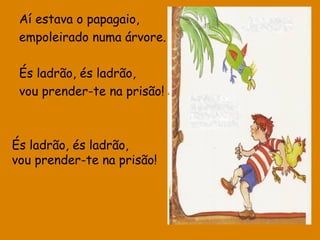 Aí estava o papagaio,
empoleirado numa árvore.
És ladrão, és ladrão,
vou prender-te na prisão!

És ladrão, és ladrão,
vou prender-te na prisão!

 