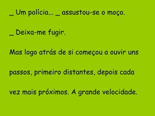 _ Um polícia... _ assustou-se o moço.
_ Deixa-me fugir.
Mas logo atrás de si começou a ouvir uns
passos, primeiro distantes, depois cada
vez mais próximos. A grande velocidade.

 