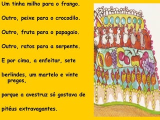 Um tinha milho para o frango.
Outro, peixe para o crocodilo.
Outro, fruta para o papagaio.
Outro, ratos para a serpente.
E por cima, a enfeitar, sete
berlindes, um martelo e vinte
pregos,
porque a avestruz só gostava de
pitéus extravagantes.

 