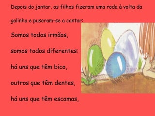 Depois do jantar, os filhos fizeram uma roda à volta da
galinha e puseram-se a cantar:

Somos todos irmãos,
somos todos diferentes:
há uns que têm bico,
outros que têm dentes,
há uns que têm escamas,

 