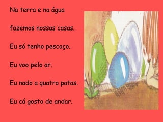 Na terra e na água
fazemos nossas casas.
Eu só tenho pescoço.
Eu voo pelo ar.
Eu nado a quatro patas.
Eu cá gosto de andar.

 
