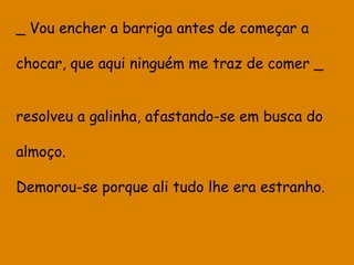 _ Vou encher a barriga antes de começar a
chocar, que aqui ninguém me traz de comer _
resolveu a galinha, afastando-se em busca do
almoço.
Demorou-se porque ali tudo lhe era estranho.

 