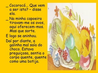 _ Cocorocó... Que vem
a ser isto? – disse
ela.
_ Na minha capoeira
tiravam-me os ovos,
aqui oferecem-mos.
Mas que sorte.
E logo se aninhou.
Daí por diante, a
galinha mal saía do
choco. Estava
preguiçosa, sentia o
corpo quente, quente
como uma botija.

 