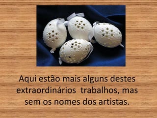 Aqui estão mais alguns destes extraordinários  trabalhos, mas sem os nomes dos artistas. 