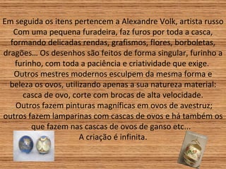Em seguida os itens pertencem a Alexandre Volk, artista russo Com uma pequena furadeira, faz furos por toda a casca, formando delicadas rendas, grafismos, flores, borboletas, dragões… Os desenhos são feitos de forma singular, furinho a furinho, com toda a paciência e criatividade que exige.  Outros mestres modernos esculpem da mesma forma e beleza os ovos, utilizando apenas a sua natureza material: casca de ovo, corte com brocas de alta velocidade.  Outros fazem pinturas magníficas em ovos de avestruz; outros fazem lamparinas com cascas de ovos e há também os que fazem nas cascas de ovos de ganso etc...  A criação é infinita. 