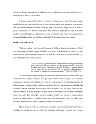 acesso a realidade, o desafio de se relacionar com a realidade do outro e os dilemas éticos e
estéticos de se dar voz a esse outro.

       A prática documental também apontou as várias tensões existentes neste estilo,
principalmente na maneira de dar voz ao outro, ao ator-social, que sempre se torna a ponte
que liga duas realidades diferentes e que nos leva, realizadores e expectadores, a mundos
pouco conhecidos ou a histórias relevantes. Esta forma de representação vem evoluindo
desde a mera utilização dos depoimentos como confirmação das teses do documentarista
até a possibilidade, ainda em início de exploração, da feitura de biografias visuais.

DESENVOLVIMENTO

       Ainda em meio a várias discussões a respeito do fazer documental, podemos definir
o documentário de forma menos romântica com uma “representação do mundo em que
vivemos e não uma reprodução direta dele” (NICHOLS, 2001, 47). ) Ou como definiria Da-
Rin uma ficção como outra qualquer:

                        “Uma vez que não se pode conhecer uma realidade sem estar mediado por
                        algum sistema significante, qualquer referência cinematográfica ao mundo
                        histórico terá que ser construída no interior do filme e contando apenas
                        com os meios que lhe são próprios. Sob este aspecto, o documentário é
                        um constructo, uma ficção como outro qualquer.” (DA-RIN, 2004, 221)

       Os fatos mostrados por qualquer documentário não ocorrem da mesma forma que
ocorreriam em situações normais, sem que uma câmera estivesse ligada. Isto acontece
mesmo que o cineasta não interfira nas ações dos personagens. A presença da câmera e de
todo o aparato cinematográfico mediam a apreensão do real e transformam a realidade. Da
mesma forma que a escolha da abordagem que será dada a obra; de quem filmar, de que
maneira filmar e de quais imagens irão para a tela na montagem final; também interferem
nesta apreensão. Tais afirmações anulam qualquer tentativa de colocar o documentário
como um acesso direto a realidade, já que uma obra documental passa por todas estas
escolhas. Representando, assim, o ponto de vista de um cineasta.

       Apesar de ser o ponto de vista de um cineasta a obra documental necessita tocar a
realidade na medida em que se utiliza de situações, ambientes e pessoas que existem
 