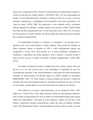 mesmo sem a realização do filme. Assim ela “mostra aspectos ou representações auditivas e
visuais de uma parte do mundo histórico” (NICHOLS, 2001, 30). Esta representação do
mundo, ou como Bernardet prefere classificar, a tentativa de dar voz ao outro, é uma das
principais características e importâncias do documentário. Este outro geralmente é um
“outro de classe” (LINS, 2008, 20), pertencente a uma condição social e econômica
diferente daquela do realizador e também daqueles que assistem ao filme. Nichols define
esta forma de fazer documentários com “eu falo deles para vocês” (2001, 46). O cineasta,
que não pertence ao mundo retratado, fala deste mundo para outras pessoas que também
não o conhecem empiricamente.

          No documentário brasileiro os cineastas só começaram a se preocupar com a
questão de dar voz ao outro durante o cinema moderno. Nesta escola são incluídos os
filmes realizados durante as décadas de 1950 e 1960, principalmente aquelas que
compunham o Cinema Novo. Pela primeira vez, os filmes abordaram criticamente os
“problemas e experiências das classes populares, rurais e urbanas”, e tentaram retratar o
outro de classe, ou seja, os “pobres, desvalidos, excluídos, marginalizados”, (LINS, 2008,
20-21).

          No entanto a maneira de mostrar a realidade deste outro acabava, muitas vezes, por
não dar voz a ele, mas sim por usá-lo como amostragem ou tipificação de uma tese
construída pelo realizador. Como afirma Bernardet, a maior parte dos filmes documentais
realizados no Brasil durante este período seguia um modelo chamado de sociológico
(BERNARDET, 2003, 12). Neste modelo o cineasta produzia um discurso a respeito da
realidade, tido como universalmente aplicável, utilizando-se geralmente de uma voz off ou
voz da verdade, e apenas dando voz ao outro como forma de comprovar este discurso.

          Este modelo foi aos poucos sendo destronado e já nas décadas de 1960 e 1970,
ainda com o Cinema Novo, várias obras trouxeram formas de representações diferentes.
Esta evolução na representação do outro no entanto foi interrompida primeiro pelo regime
militar que impossibilitou a discussão de temas polêmicos. Depois de uma breve volta
durante a democracia nascente, principalmente a partir das obras de Eduardo Coutinho,
como Cabra Marcado para Morrer, foi interrompida novamente, desta vez pela a crise do
 