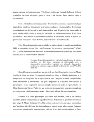 cinema nacional no início dos anos 1990. Com a política de Fernando Collor de Melo as
produções nacionais chegaram quase a zero e da mesmo forma ocorreu com o
documentário.

       Com a retomada do cinema nacional, o documentário demorou a recuperar seu lugar
na produção brasileira. Notadamente as primeiras produções cinematográficas da retomada
eram ficcionais e o documentário acabou ocupando o lugar de patinho feio no mercado, já
que o público, ainda reativo as produções nacionais, era ainda mais temeroso de ver obras
documentais. Aos poucos o documentário começou a novamente chamar a atenção do
público com obras como Janela da Alma, de João Jardim e Walter Cravalho.

       Estes filmes documentais, cuja produção se realizou desde os meados da década de
1990, se enquadram no que Lins classifica como “documentário contemporâneo”. (2008,
10-11) Assim como as escolas anteriores, a contemporânea também se preocupa em dar voz
ao outro, mas de uma forma bem diferente:

                      “A recusa do que é representativo e o privilégio da afirmação de sujeitos
                      singulares são dois traços marcantes na diferenciação entre o
                      documentário contemporâneo brasileiro e o chamado documentário
                      moderno, em particular aquele produzido no decorrer dos anos 60” (LINS,
                      2008, 20)

       O modelo de representação em questão pode ser classificado; assim como fez Marco
Aurélio da Silva no artigo Documentário Brasileiro: Entre o Modelo Sociológico e o
Etnográfico; de etnográfico por se aproximar de uma “proposta de saber compartilhado,
entre entrevistador e entrevistado”, em que o importante é o encontro entre cineasta e
personagem e o que surge disto. Um dos exemplos desta nova opção de representação é o
filme, Estamira de Marcos Prado, em que o cineasta consegue fazer uma representação da
personagem que vai além dos estereótipos e da comprovação de discursos moralistas.

       Estamira e as várias personagens dos filmes mais recentes, com os de Eduardo
Coutinho, podem ser interpretados segundo as teorias de Benveniste que foram levantadas
pelo artigo de Márcio Seligman-Silva. Elas seriam como superstes, ou seja, a testemunhas
que “subsistem além de”, que são testemunhas e ao mesmo tempo sobreviventes. Enquanto
rememoram suas vivências para nos contar, cada um destes indivíduos transforma os fatos,
 