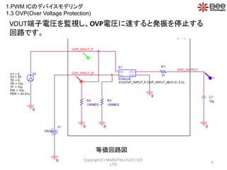 IN+
IN-
OUT+
OUT-
E1
if (V(OVP_INPUT_P,OVP_INPUT_M)>0.01,5,0)
EVALUE
R1
10
R2
100MEG
R3
100MEG
C1
10p
V1
19Vdc
V2
TD = 0
TF = 10u
PW = 10n
PER = 20.01u
V1 = 0
TR = 10u
V2 = 25
OVP_INPUT_M
OVP_INPUT_P
OVP_OUTPUT
0
0
0 0 0
0
OVP
V
V
V
VOUT늈ROҕOVP늈R_Ȱkֹͣ
·Ǥ
ȁ·
1.PWM ICΥǥХǥ
1.3 OVP(Over Voltage Protection)
6
Copyright(C) MARUTSU ELEC CO.
LTD
 