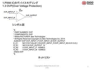 *$
* PART NUMBER: OVP
* COMPONENTS: OVP
* MANUFACTURER: Bee Technologies
* All Rights Reserved Copyright (C) Bee Technologies Inc. 2014
.SUBCKT OVP OVP_INPUT_P OVP_INPUT_M OVP_OUTPUT
E_E1 N01318 0 VALUE { if(V(OVP_INPUT_P,OVP_INPUT_M)>0.01,5,0) }
R_R1 N01318 OVP_OUTPUT 10
R_R2 0 OVP_INPUT_P 100MEG
R_R3 0 OVP_INPUT_M 100MEG
.ENDS OVP
*$
ܥ
ͥåȥꥹ
1.PWM ICΥǥХǥ
1.3 OVP(Over Voltage Protection)
7
Copyright(C) MARUTSU ELEC CO.
LTD
 