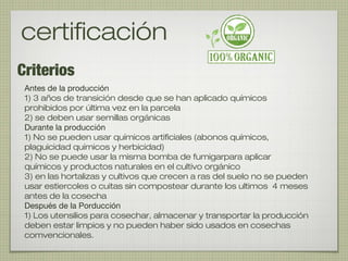 Criterios
certificación
Antes de la producción
1) 3 años de transición desde que se han aplicado químicos
prohibidos por última vez en la parcela
2) se deben usar semillas orgánicas
Durante la producción
1) No se pueden usar químicos artificiales (abonos químicos,
plaguicidad químicos y herbicidad)
2) No se puede usar la misma bomba de fumigarpara aplicar
químicos y productos naturales en el cultivo orgánico
3) en las hortalizas y cultivos que crecen a ras del suelo no se pueden
usar estiercoles o cuitas sin compostear durante los ultimos 4 meses
antes de la cosecha
Después de la Porducción
1) Los utensilios para cosechar, almacenar y transportar la producción
deben estar limpios y no pueden haber sido usados en cosechas
comvencionales.
 